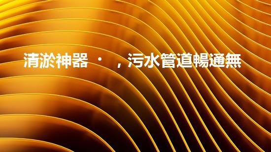 清淤神器，污水管道暢通無阻！哪家質(zhì)量最佳？